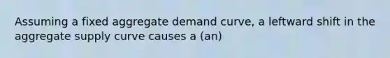 Assuming a fixed aggregate demand curve, a leftward shift in the aggregate supply curve causes a (an)