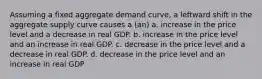 Assuming a fixed aggregate demand curve, a leftward shift in the aggregate supply curve causes a (an) a. increase in the price level and a decrease in real GDP. b. increase in the price level and an increase in real GDP. c. decrease in the price level and a decrease in real GDP. d. decrease in the price level and an increase in real GDP