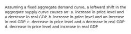 Assuming a fixed aggregate demand curve, a leftward shift in the aggregate supply curve causes an: a. increase in price level and a decrease in real GDP. b. increase in price level and an increase in real GDP. c. decrease in price level and a decrease in real GDP d. decrease in price level and increase in real GDP