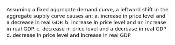 Assuming a fixed aggregate demand curve, a leftward shift in the aggregate supply curve causes an: a. increase in price level and a decrease in real GDP. b. increase in price level and an increase in real GDP. c. decrease in price level and a decrease in real GDP d. decrease in price level and increase in real GDP