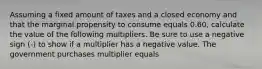 Assuming a fixed amount of taxes and a closed economy and that the marginal propensity to consume equals 0.60​, calculate the value of the following multipliers. Be sure to use a negative sign​ (-) to show if a multiplier has a negative value. The government purchases multiplier equals