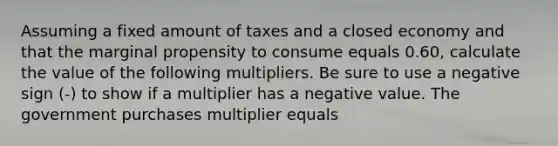 Assuming a fixed amount of taxes and a closed economy and that the marginal propensity to consume equals 0.60​, calculate the value of the following multipliers. Be sure to use a negative sign​ (-) to show if a multiplier has a negative value. The government purchases multiplier equals