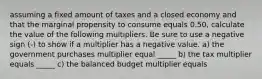 assuming a fixed amount of taxes and a closed economy and that the marginal propensity to consume equals 0.50​, calculate the value of the following multipliers. Be sure to use a negative sign​ (-) to show if a multiplier has a negative value. a) the government purchases multiplier equal _____ b) the tax multiplier equals _____ c) the balanced budget multiplier equals