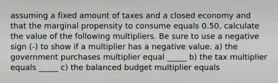 assuming a fixed amount of taxes and a closed economy and that the marginal propensity to consume equals 0.50​, calculate the value of the following multipliers. Be sure to use a negative sign​ (-) to show if a multiplier has a negative value. a) the government purchases multiplier equal _____ b) the tax multiplier equals _____ c) the balanced budget multiplier equals