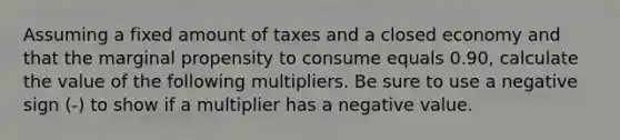 Assuming a fixed amount of taxes and a closed economy and that the marginal propensity to consume equals 0.90​, calculate the value of the following multipliers. Be sure to use a negative sign​ (-) to show if a multiplier has a negative value.