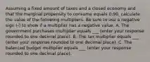 Assuming a fixed amount of taxes and a closed economy and that the marginal propensity to consume equals 0.90​, calculate the value of the following multipliers. Be sure to use a negative sign​ (-) to show if a multiplier has a negative value. A. The government purchases multiplier equals ___​ (enter your response rounded to one decimal place​). B. The tax multiplier equals ___​ (enter your response rounded to one decimal place​). C. The balanced budget multiplier equals ___ (enter your response rounded to one decimal place​).