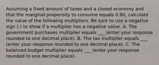 Assuming a fixed amount of taxes and a closed economy and that the marginal propensity to consume equals 0.90​, calculate the value of the following multipliers. Be sure to use a negative sign​ (-) to show if a multiplier has a negative value. A. The government purchases multiplier equals ___​ (enter your response rounded to one decimal place​). B. The tax multiplier equals ___​ (enter your response rounded to one decimal place​). C. The balanced budget multiplier equals ___ (enter your response rounded to one decimal place​).