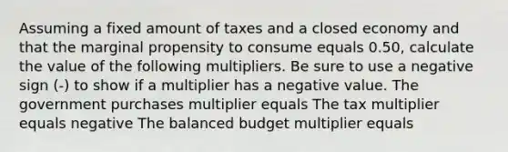 Assuming a fixed amount of taxes and a closed economy and that the marginal propensity to consume equals 0.50​, calculate the value of the following multipliers. Be sure to use a negative sign​ (-) to show if a multiplier has a negative value. The government purchases multiplier equals The tax multiplier equals negative The balanced budget multiplier equals