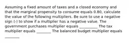 Assuming a fixed amount of taxes and a closed economy and that the marginal propensity to consume equals 0.80​, calculate the value of the following multipliers. Be sure to use a negative sign​ (-) to show if a multiplier has a negative value. The government purchases multiplier equals __________ The tax multiplier equals ________ The balanced budget multiplier equals ________