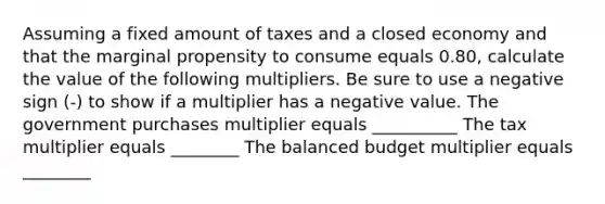 Assuming a fixed amount of taxes and a closed economy and that the marginal propensity to consume equals 0.80​, calculate the value of the following multipliers. Be sure to use a negative sign​ (-) to show if a multiplier has a negative value. The government purchases multiplier equals __________ The tax multiplier equals ________ The balanced budget multiplier equals ________