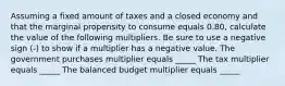 Assuming a fixed amount of taxes and a closed economy and that the marginal propensity to consume equals 0.80​, calculate the value of the following multipliers. Be sure to use a negative sign​ (-) to show if a multiplier has a negative value. The government purchases multiplier equals _____ The tax multiplier equals _____ The balanced budget multiplier equals _____