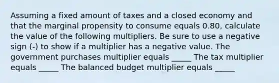 Assuming a fixed amount of taxes and a closed economy and that the marginal propensity to consume equals 0.80​, calculate the value of the following multipliers. Be sure to use a negative sign​ (-) to show if a multiplier has a negative value. The government purchases multiplier equals _____ The tax multiplier equals _____ The balanced budget multiplier equals _____