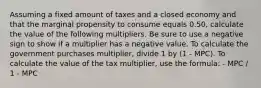 Assuming a fixed amount of taxes and a closed economy and that the marginal propensity to consume equals 0.50, calculate the value of the following multipliers. Be sure to use a negative sign to show if a multiplier has a negative value. To calculate the government purchases multiplier, divide 1 by (1 - MPC). To calculate the value of the tax multiplier, use the formula: - MPC / 1 - MPC