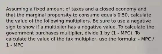 Assuming a fixed amount of taxes and a closed economy and that the marginal propensity to consume equals 0.50, calculate the value of the following multipliers. Be sure to use a negative sign to show if a multiplier has a negative value. To calculate the government purchases multiplier, divide 1 by (1 - MPC). To calculate the value of the tax multiplier, use the formula: - MPC / 1 - MPC