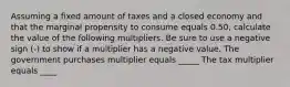 Assuming a fixed amount of taxes and a closed economy and that the marginal propensity to consume equals 0.50​, calculate the value of the following multipliers. Be sure to use a negative sign​ (-) to show if a multiplier has a negative value. The government purchases multiplier equals _____ The tax multiplier equals ____