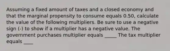 Assuming a fixed amount of taxes and a closed economy and that the marginal propensity to consume equals 0.50​, calculate the value of the following multipliers. Be sure to use a negative sign​ (-) to show if a multiplier has a negative value. The government purchases multiplier equals _____ The tax multiplier equals ____