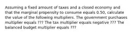 Assuming a fixed amount of taxes and a closed economy and that the marginal propensity to consume equals 0.50​, calculate the value of the following multipliers. The government purchases multiplier equals ??? The tax multiplier equals negative ??? The balanced budget multiplier equals ???