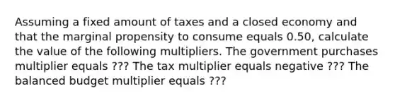 Assuming a fixed amount of taxes and a closed economy and that the marginal propensity to consume equals 0.50​, calculate the value of the following multipliers. The government purchases multiplier equals ??? The tax multiplier equals negative ??? The balanced budget multiplier equals ???