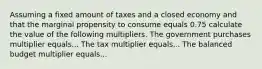 Assuming a fixed amount of taxes and a closed economy and that the marginal propensity to consume equals 0.75 calculate the value of the following multipliers. The government purchases multiplier equals... The tax multiplier equals... The balanced budget multiplier equals...