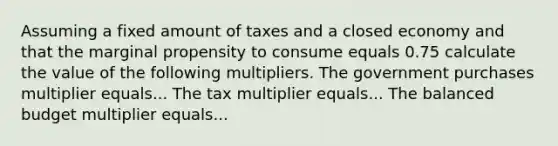 Assuming a fixed amount of taxes and a closed economy and that the marginal propensity to consume equals 0.75 calculate the value of the following multipliers. The government purchases multiplier equals... The tax multiplier equals... The balanced budget multiplier equals...