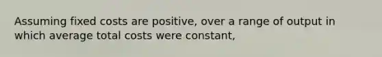 Assuming fixed costs are positive, over a range of output in which average total costs were constant,