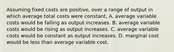 Assuming fixed costs are positive, over a range of output in which average total costs were constant, A. average variable costs would be falling as output increases. B. average variable costs would be rising as output increases. C. average variable costs would be constant as output increases. D. marginal cost would be less than average variable cost.