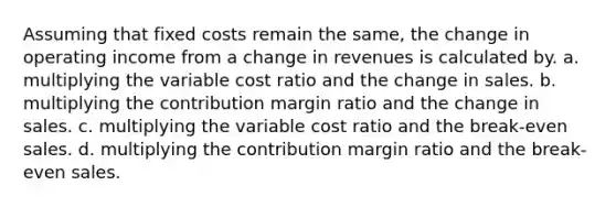 Assuming that fixed costs remain the same, the change in operating income from a change in revenues is calculated by. a. multiplying the variable cost ratio and the change in sales. b. multiplying the contribution margin ratio and the change in sales. c. multiplying the variable cost ratio and the break-even sales. d. multiplying the contribution margin ratio and the break-even sales.