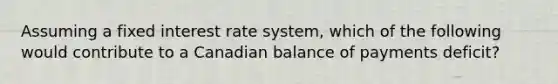 Assuming a fixed interest rate system, which of the following would contribute to a Canadian balance of payments deficit?