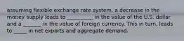 assuming flexible exchange rate system, a decrease in the money supply leads to __________ in the value of the U.S. dollar and a _______ in the value of foreign currency. This in turn, leads to _____ in net exports and aggregate demand.