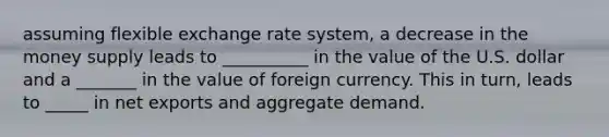 assuming flexible exchange rate system, a decrease in the money supply leads to __________ in the value of the U.S. dollar and a _______ in the value of foreign currency. This in turn, leads to _____ in net exports and aggregate demand.