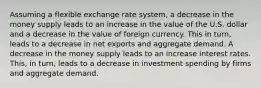 Assuming a flexible exchange rate​ system, a decrease in the money supply leads to an increase in the value of the U.S. dollar and a decrease in the value of foreign currency. This in​ turn, leads to a decrease in net exports and aggregate demand. A decrease in the money supply leads to an increase interest rates. ​This, in​ turn, leads to a decrease in investment spending by firms and aggregate demand.