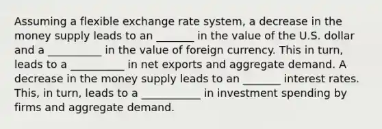 Assuming a flexible exchange rate​ system, a decrease in the money supply leads to an _______ in the value of the U.S. dollar and a __________ in the value of foreign currency. This in​ turn, leads to a __________ in net exports and aggregate demand. A decrease in the money supply leads to an _______ interest rates. ​This, in​ turn, leads to a ___________ in investment spending by firms and aggregate demand.