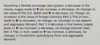 Assuming a flexible exchange rate​ system, a decrease in the money supply leads to ▼ (an increase, a decrease, no change) in the value of the U.S. dollar and ▼ (a decrease, no change, an increase) in the value of foreign currency. Part 2 This in​ turn, leads to ▼ (a decrease, no change, an increase) in net exports and aggregate demand. Part 3 A decrease in the money supply leads to ▼ (an increase, a decrease, no change interest rates. Part 4 ​This, in​ turn, leads to ▼ (an increase, a decrease, no change) in investment spending by firms and aggregate demand.