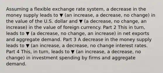 Assuming a flexible exchange rate​ system, a decrease in the money supply leads to ▼ (an increase, a decrease, no change) in the value of the U.S. dollar and ▼ (a decrease, no change, an increase) in the value of foreign currency. Part 2 This in​ turn, leads to ▼ (a decrease, no change, an increase) in net exports and aggregate demand. Part 3 A decrease in the money supply leads to ▼ (an increase, a decrease, no change interest rates. Part 4 ​This, in​ turn, leads to ▼ (an increase, a decrease, no change) in investment spending by firms and aggregate demand.