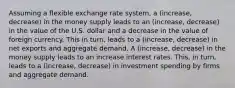 Assuming a flexible exchange rate​ system, a (increase, decrease) in the money supply leads to an (increase, decrease) in the value of the U.S. dollar and a decrease in the value of foreign currency. This in​ turn, leads to a (increase, decrease) in net exports and aggregate demand. A (increase, decrease) in the money supply leads to an increase interest rates. ​This, in​ turn, leads to a (increase, decrease) in investment spending by firms and aggregate demand.