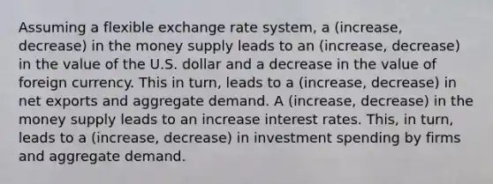 Assuming a flexible exchange rate​ system, a (increase, decrease) in the money supply leads to an (increase, decrease) in the value of the U.S. dollar and a decrease in the value of foreign currency. This in​ turn, leads to a (increase, decrease) in net exports and aggregate demand. A (increase, decrease) in the money supply leads to an increase interest rates. ​This, in​ turn, leads to a (increase, decrease) in investment spending by firms and aggregate demand.