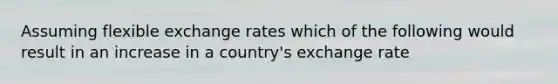 Assuming flexible exchange rates which of the following would result in an increase in a country's exchange rate