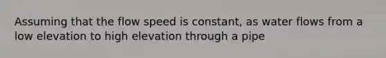 Assuming that the flow speed is constant, as water flows from a low elevation to high elevation through a pipe