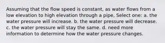 Assuming that the flow speed is constant, as water flows from a low elevation to high elevation through a pipe, Select one: a. the water pressure will increase. b. the water pressure will decrease. c. the water pressure will stay the same. d. need more information to determine how the water pressure changes.