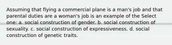 Assuming that flying a commercial plane is a man's job and that parental duties are a woman's job is an example of the Select one: a. social construction of gender. b. social construction of sexuality. c. social construction of expressiveness. d. social construction of genetic traits.