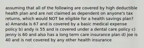 assuming that all of the following are covered by high deductible health plan and are not claimed as dependent on anyone's tax returns, which would NOT be eligible for a health savings plan? a) Amanda is 67 and is covered by a basic medical expense policy b) andy is 55 and is covered under a dental care policy c) jenny is 60 and also has a long term care insurance plan d) joe is 40 and is not covered by any other health insurance