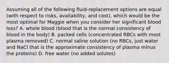 Assuming all of the following fluid-replacement options are equal (with respect to risks, availability, and cost), which would be the most optimal for Maggie when you consider her significant blood loss? A. whole blood (blood that is the normal consistency of blood in the body) B. packed cells (concentrated RBCs with most plasma removed) C. normal saline solution (no RBCs, just water and NaCl that is the approximate consistency of plasma minus the proteins) D. free water (no added solutes)