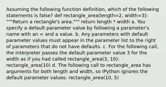 Assuming the following function definition, which of the following statements is false? def rectangle_area(length=2, width=3): """Return a rectangle's area.""" return length * width a. You specify a default parameter value by following a parameter's name with an = and a value. b. Any parameters with default parameter values must appear in the parameter list to the right of parameters that do not have defaults. c. For the following call, the interpreter passes the default parameter value 3 for the width as if you had called rectangle_area(3, 10): rectangle_area(10) d. The following call to rectangle_area has arguments for both length and width, so IPython ignores the default parameter values: rectangle_area(10, 5)