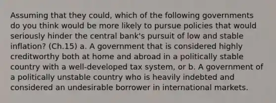 Assuming that they could, which of the following governments do you think would be more likely to pursue policies that would seriously hinder the central bank's pursuit of low and stable inflation? (Ch.15) a. A government that is considered highly creditworthy both at home and abroad in a politically stable country with a well-developed tax system, or b. A government of a politically unstable country who is heavily indebted and considered an undesirable borrower in international markets.