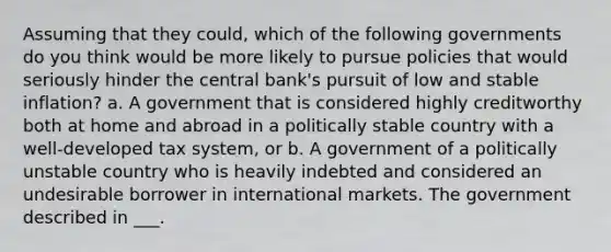 Assuming that they could, which of the following governments do you think would be more likely to pursue policies that would seriously hinder the central bank's pursuit of low and stable inflation? a. A government that is considered highly creditworthy both at home and abroad in a politically stable country with a well-developed tax system, or b. A government of a politically unstable country who is heavily indebted and considered an undesirable borrower in international markets. The government described in ___.