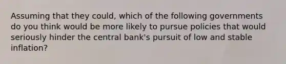 Assuming that they could, which of the following governments do you think would be more likely to pursue policies that would seriously hinder the central bank's pursuit of low and stable inflation?