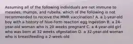 Assuming all of the following individuals are not immune to measles, mumps, and rubella, which of the following is not recommended to receive the MMR vaccination? A. a 1-year-old boy with a history of hive-form reaction egg ingestion B. a 24-year-old woman who is 20 weeks pregnant C. a 4-year-old girl who was born at 32 weeks ofgestation D. a 32-year-old woman who is breastfeeding a 2-week-old