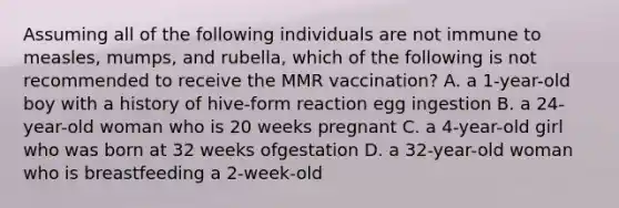 Assuming all of the following individuals are not immune to measles, mumps, and rubella, which of the following is not recommended to receive the MMR vaccination? A. a 1-year-old boy with a history of hive-form reaction egg ingestion B. a 24-year-old woman who is 20 weeks pregnant C. a 4-year-old girl who was born at 32 weeks ofgestation D. a 32-year-old woman who is breastfeeding a 2-week-old