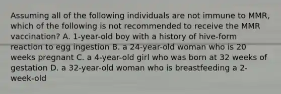 Assuming all of the following individuals are not immune to MMR, which of the following is not recommended to receive the MMR vaccination? A. 1-year-old boy with a history of hive-form reaction to egg ingestion B. a 24-year-old woman who is 20 weeks pregnant C. a 4-year-old girl who was born at 32 weeks of gestation D. a 32-year-old woman who is breastfeeding a 2-week-old