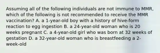 Assuming all of the following individuals are not immune to MMR, which of the following is not recommended to receive the MMR vaccination? A. a 1-year-old boy with a history of hive-form reaction to egg ingestion B. a 24-year-old woman who is 20 weeks pregnant C. a 4-year-old girl who was born at 32 weeks of gestation D. a 32-year-old woman who is breastfeeding a 2-week-old